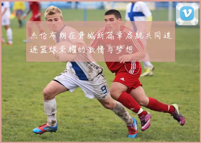 杰伦布朗在费城新篇章启航共同追逐篮球荣耀的激情与梦想