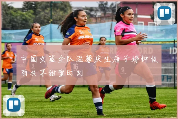 中国女篮全队温馨庆生唐子婷钟佳丽共享甜蜜时刻