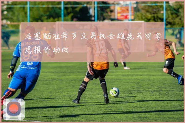 活塞瞄准希罗交易机会雄鹿或将考虑报价动向