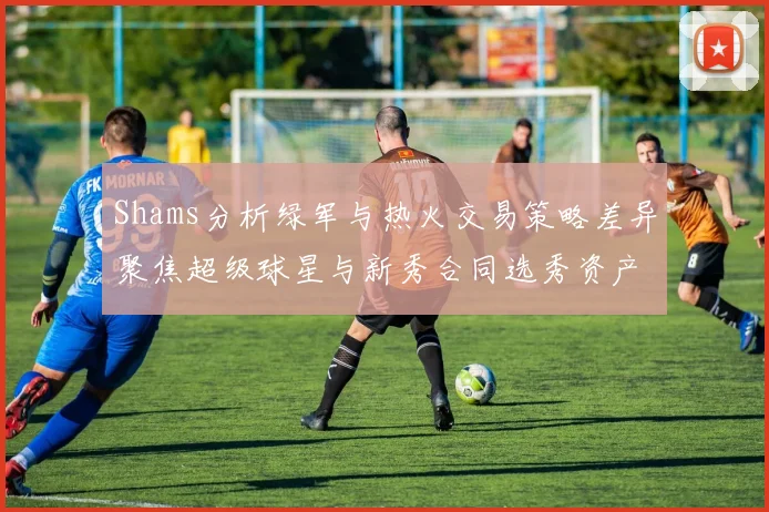 Shams分析绿军与热火交易策略差异聚焦超级球星与新秀合同选秀资产