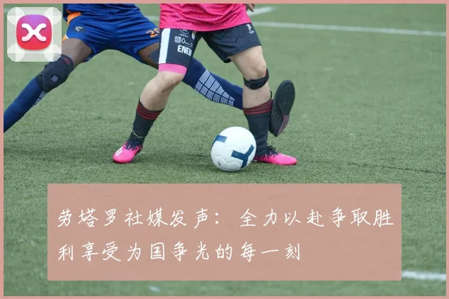 劳塔罗社媒发声：全力以赴争取胜利享受为国争光的每一刻