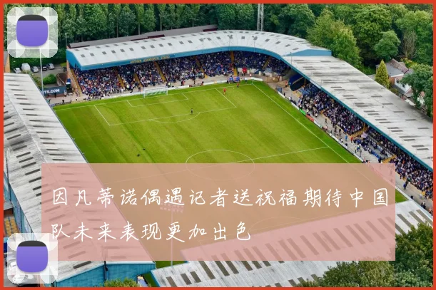因凡蒂诺偶遇记者送祝福期待中国队未来表现更加出色