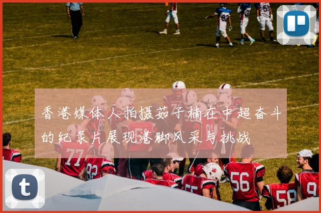 香港媒体人拍摄茹子楠在中超奋斗的纪录片展现港脚风采与挑战