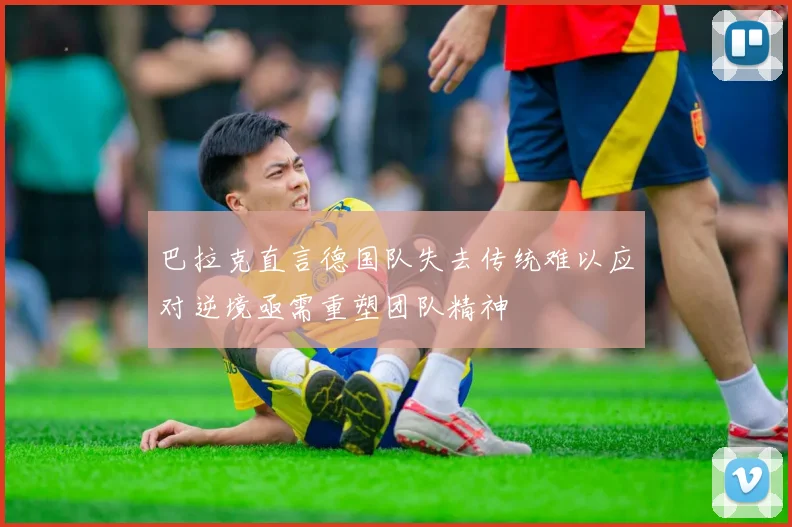 巴拉克直言德国队失去传统难以应对逆境亟需重塑团队精神