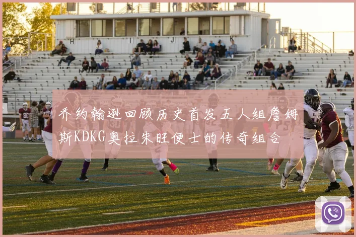 乔约翰逊回顾历史首发五人组詹姆斯KDKG奥拉朱旺便士的传奇组合