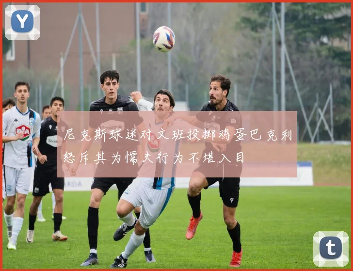 尼克斯球迷对文班投掷鸡蛋巴克利怒斥其为懦夫行为不堪入目
