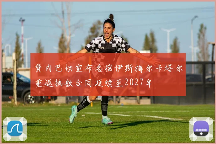 费内巴切宣布名宿伊斯梅尔卡塔尔重返执教合同延续至2027年