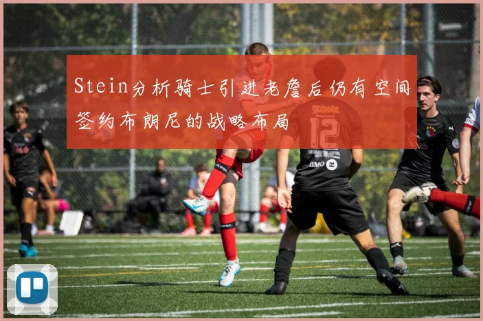 Stein分析骑士引进老詹后仍有空间签约布朗尼的战略布局