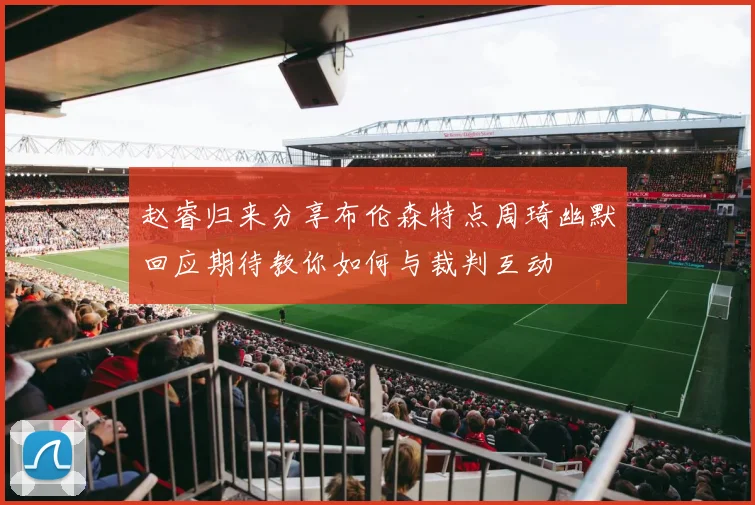 赵睿归来分享布伦森特点周琦幽默回应期待教你如何与裁判互动