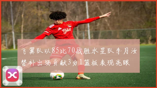 飞翼队以85比70战胜水星队李月汝替补出场贡献3分1篮板表现亮眼