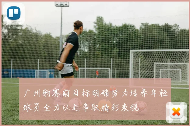 广州豹赛前目标明确努力培养年轻球员全力以赴争取精彩表现