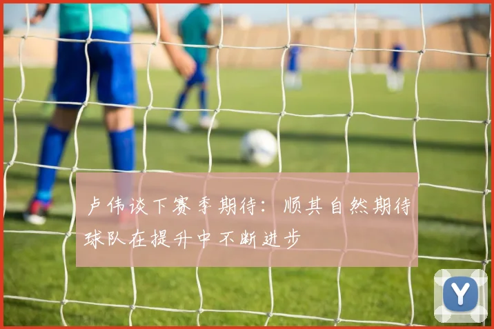 卢伟谈下赛季期待：顺其自然期待球队在提升中不断进步